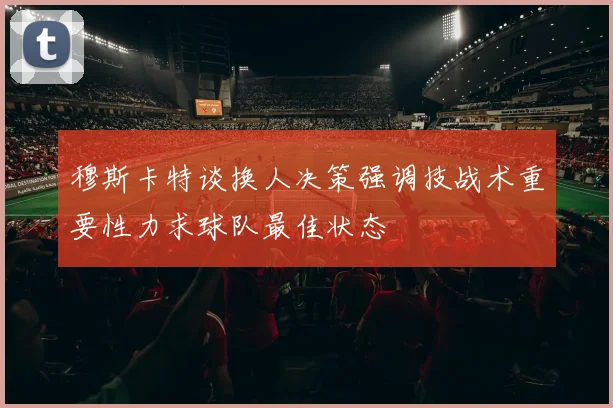 穆斯卡特谈换人决策强调技战术重要性力求球队最佳状态