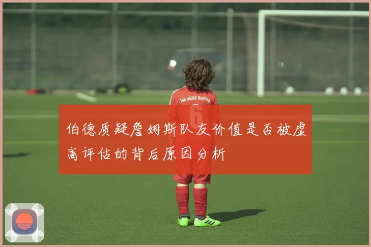伯德质疑詹姆斯队友价值是否被虚高评估的背后原因分析