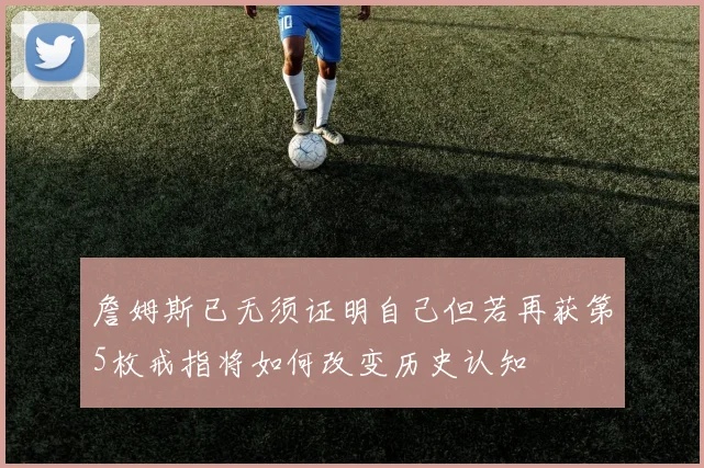 詹姆斯已无须证明自己但若再获第5枚戒指将如何改变历史认知