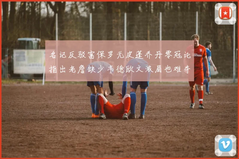 名记反驳富保罗无皮蓬乔丹零冠论指出老詹缺少韦德欧文浓眉也难夺冠