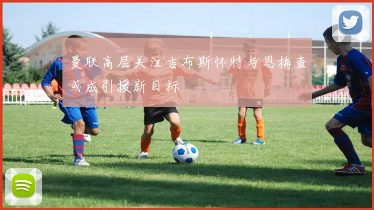 曼联高层关注吉布斯怀特与恩梅查或成引援新目标