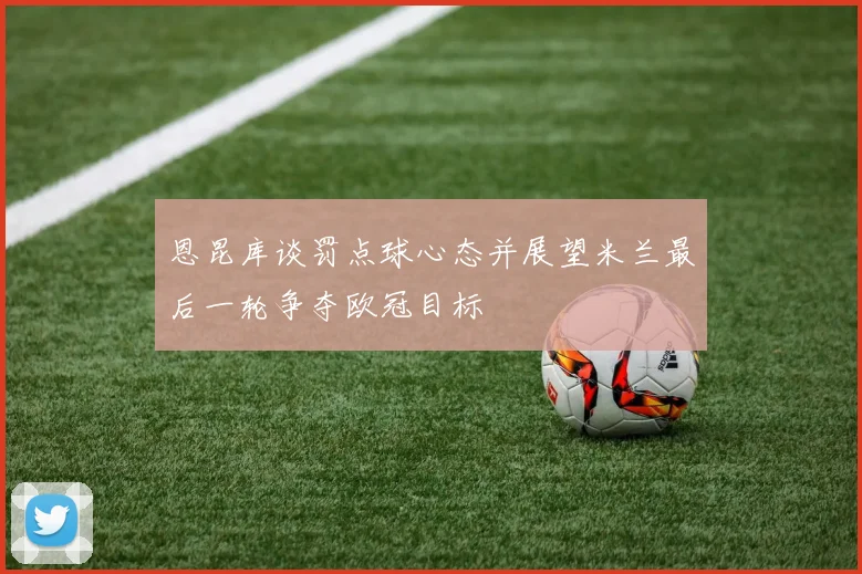 恩昆库谈罚点球心态并展望米兰最后一轮争夺欧冠目标