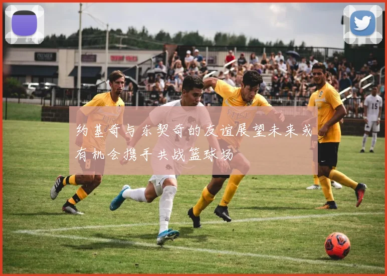 约基奇与东契奇的友谊展望未来或有机会携手共战篮球场
