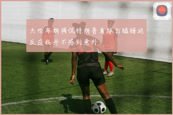 杰伦布朗调侃特朗普看球打瞌睡这反应我并不感到意外