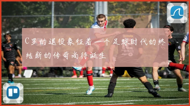 C罗的退役象征着一个足球时代的终结新的传奇尚待诞生