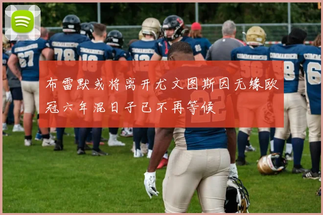 布雷默或将离开尤文图斯因无缘欧冠六年混日子已不再等候