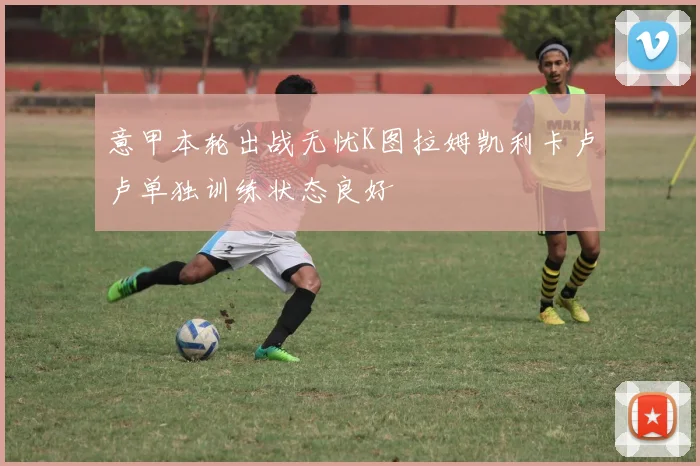 意甲本轮出战无忧K图拉姆凯利卡卢卢单独训练状态良好