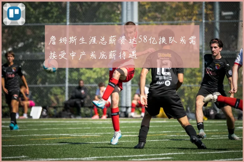 詹姆斯生涯总薪资达58亿换队或需接受中产或底薪待遇