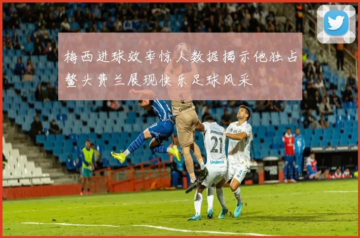 梅西进球效率惊人数据揭示他独占鳌头费兰展现快乐足球风采