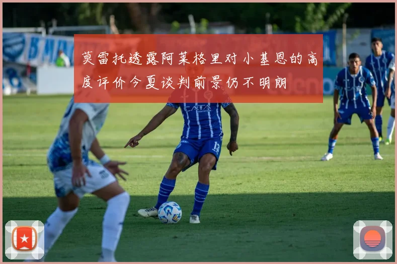 莫雷托透露阿莱格里对小基恩的高度评价今夏谈判前景仍不明朗