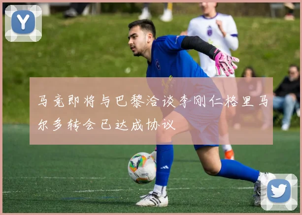 马竞即将与巴黎洽谈李刚仁格里马尔多转会已达成协议