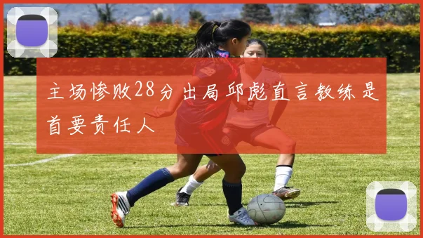 主场惨败28分出局邱彪直言教练是首要责任人
