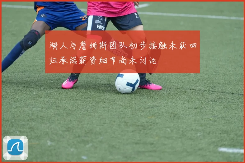 湖人与詹姆斯团队初步接触未获回归承诺薪资细节尚未讨论
