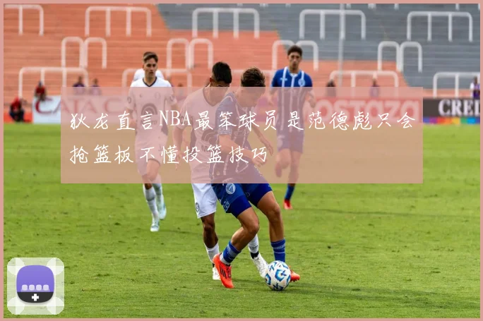 狄龙直言NBA最笨球员是范德彪只会抢篮板不懂投篮技巧