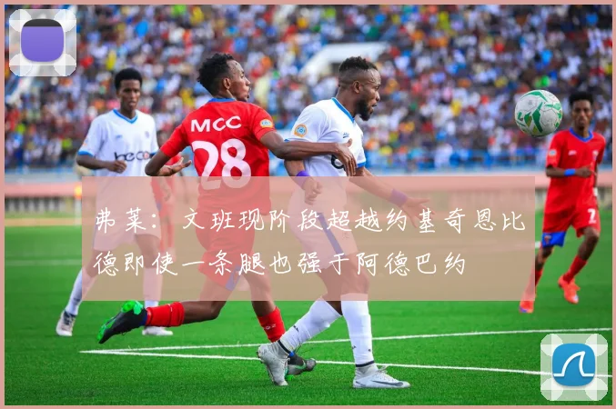 弗莱：文班现阶段超越约基奇恩比德即使一条腿也强于阿德巴约