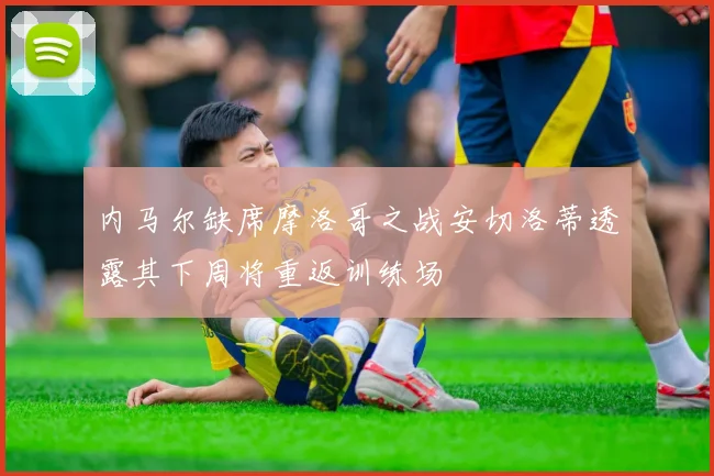 内马尔缺席摩洛哥之战安切洛蒂透露其下周将重返训练场