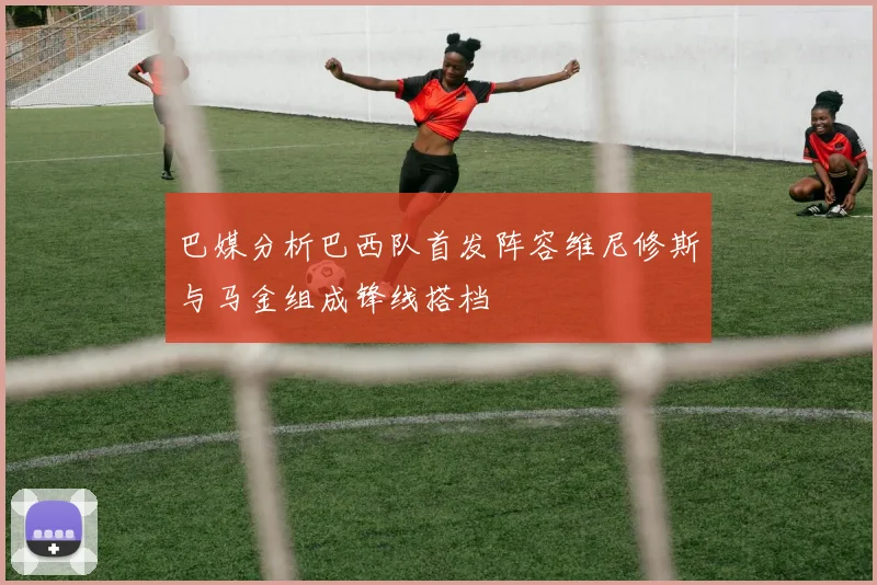 巴媒分析巴西队首发阵容维尼修斯与马金组成锋线搭档