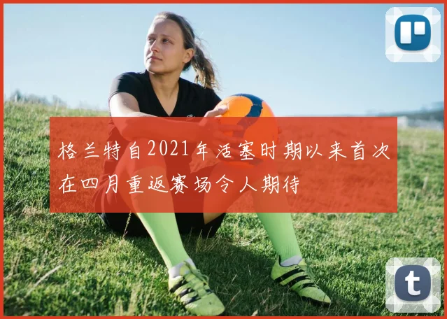 格兰特自2021年活塞时期以来首次在四月重返赛场令人期待