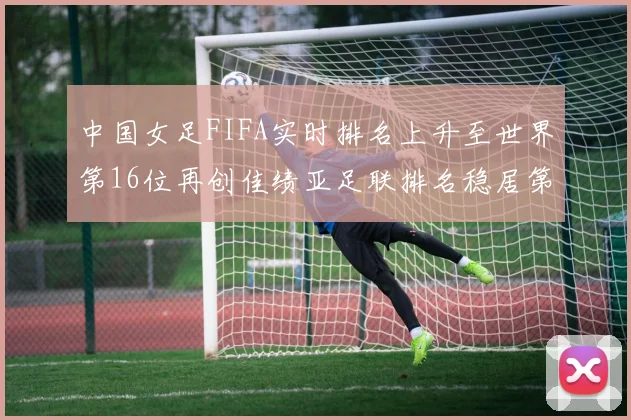 中国女足FIFA实时排名上升至世界第16位再创佳绩亚足联排名稳居第4位