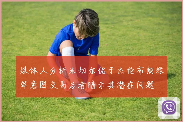 媒体人分析米切尔优于杰伦布朗绿军意图交易后者暗示其潜在问题