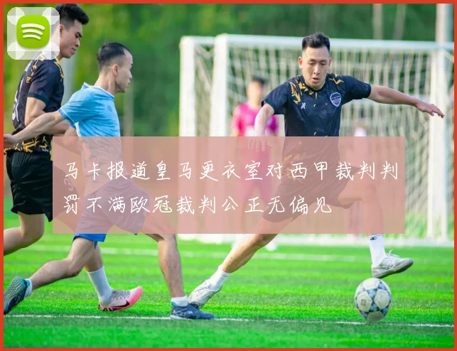 马卡报道皇马更衣室对西甲裁判判罚不满欧冠裁判公正无偏见