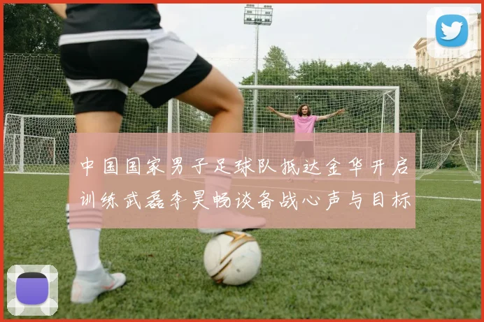 中国国家男子足球队抵达金华开启训练武磊李昊畅谈备战心声与目标