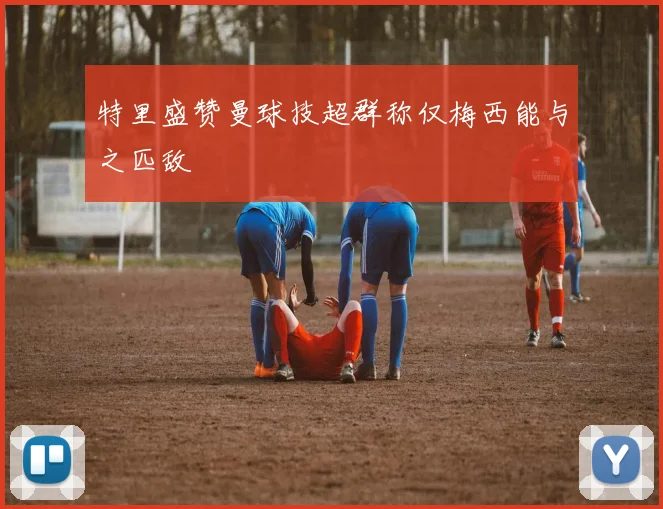 特里盛赞曼球技超群称仅梅西能与之匹敌